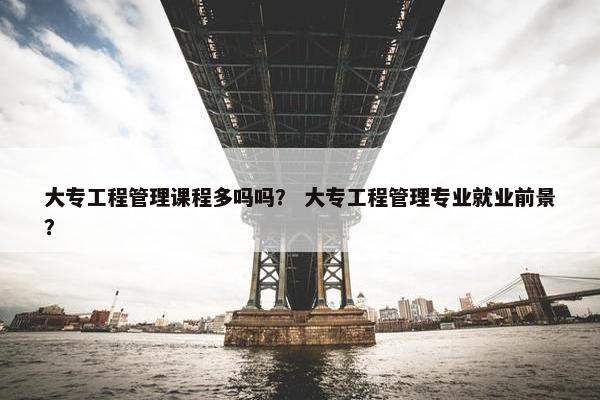 大专工程管理课程多吗吗？ 大专工程管理专业就业前景？