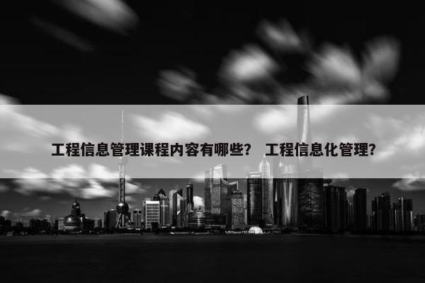 工程信息管理课程内容有哪些？ 工程信息化管理？