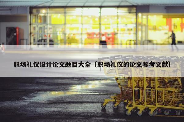 职场礼仪设计论文题目大全（职场礼仪的论文参考文献）