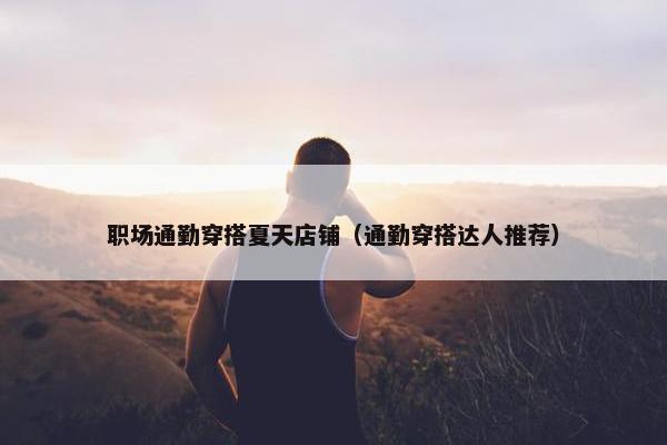 职场通勤穿搭夏天店铺（通勤穿搭达人推荐）