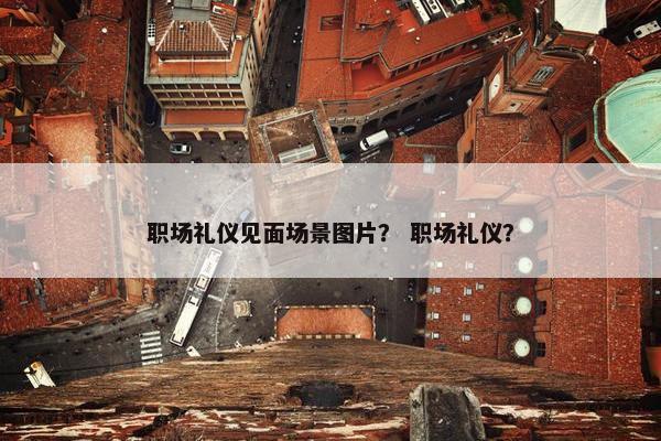 职场礼仪见面场景图片？ 职场礼仪？
