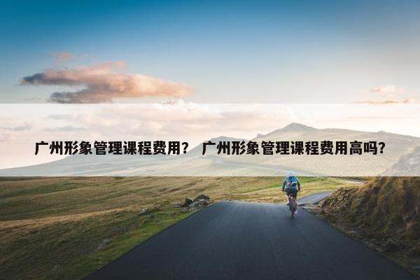 广州形象管理课程费用？ 广州形象管理课程费用高吗？