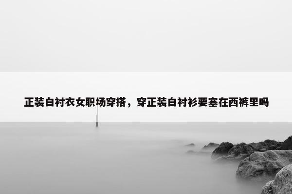 正装白衬衣女职场穿搭，穿正装白衬衫要塞在西裤里吗