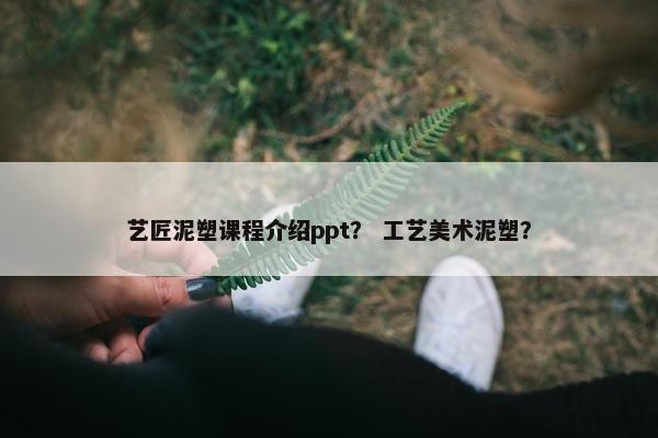 艺匠泥塑课程介绍ppt？ 工艺美术泥塑？