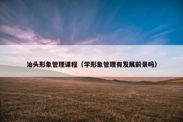 汕头形象管理课程（学形象管理有发展前景吗）