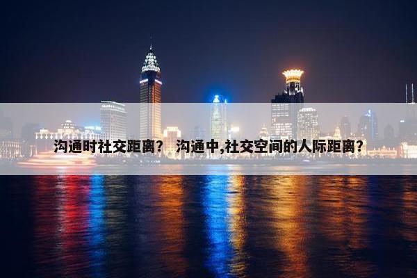 沟通时社交距离？ 沟通中,社交空间的人际距离？