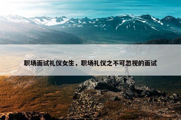 职场面试礼仪女生，职场礼仪之不可忽视的面试
