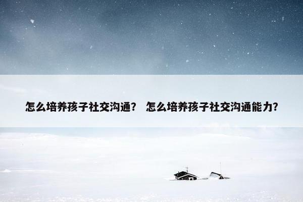 怎么培养孩子社交沟通？ 怎么培养孩子社交沟通能力？