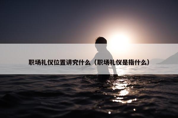 职场礼仪位置讲究什么（职场礼仪是指什么）