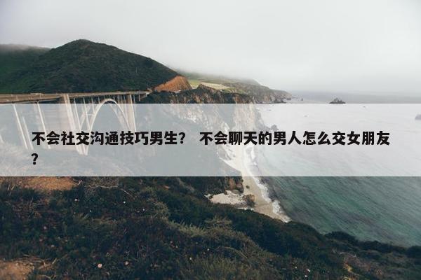 不会社交沟通技巧男生？ 不会聊天的男人怎么交女朋友？