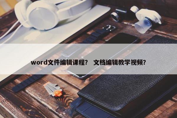 word文件编辑课程？ 文档编辑教学视频？
