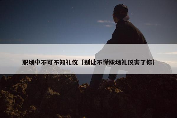 职场中不可不知礼仪（别让不懂职场礼仪害了你）