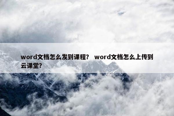 word文档怎么发到课程？ word文档怎么上传到云课堂？