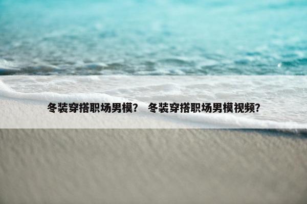 冬装穿搭职场男模？ 冬装穿搭职场男模视频？
