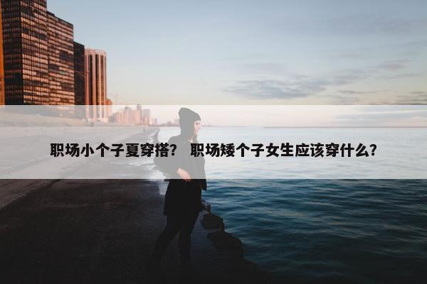 职场小个子夏穿搭？ 职场矮个子女生应该穿什么？