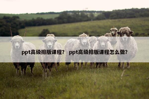 ppt高级排版课程？ ppt高级排版课程怎么做？