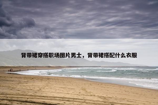 背带裙穿搭职场图片男士，背带裙搭配什么衣服