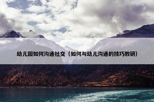 幼儿园如何沟通社交（如何与幼儿沟通的技巧教研）