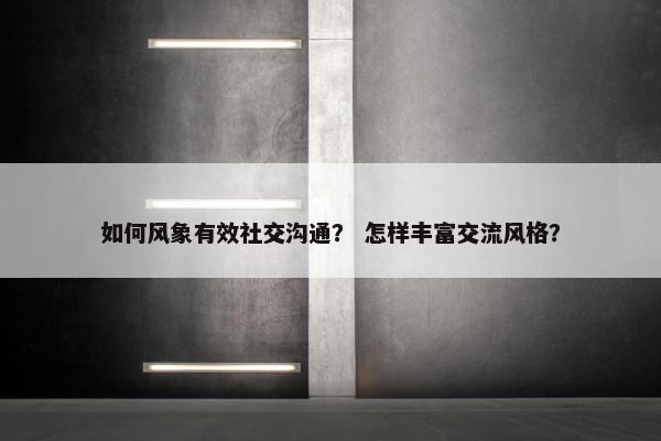 如何风象有效社交沟通？ 怎样丰富交流风格？