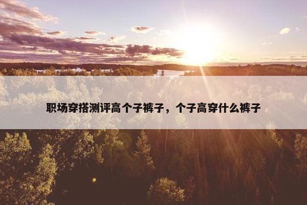职场穿搭测评高个子裤子，个子高穿什么裤子