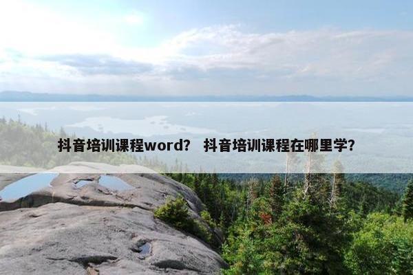 抖音培训课程word？ 抖音培训课程在哪里学？
