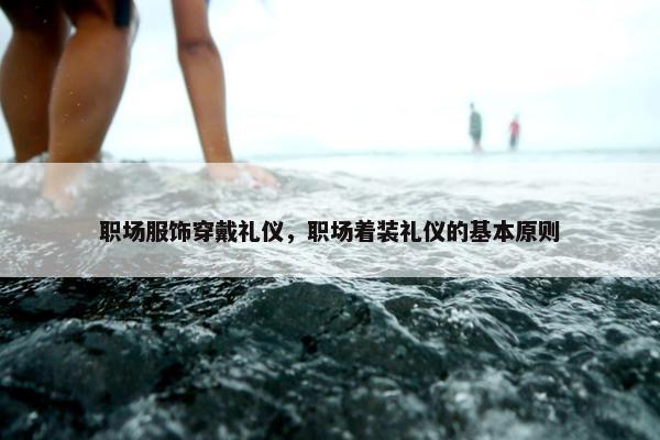 职场服饰穿戴礼仪，职场着装礼仪的基本原则