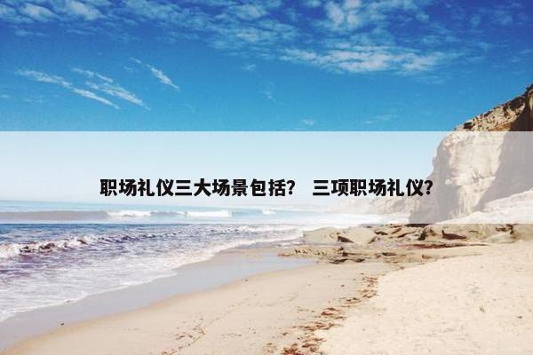 职场礼仪三大场景包括？ 三项职场礼仪？