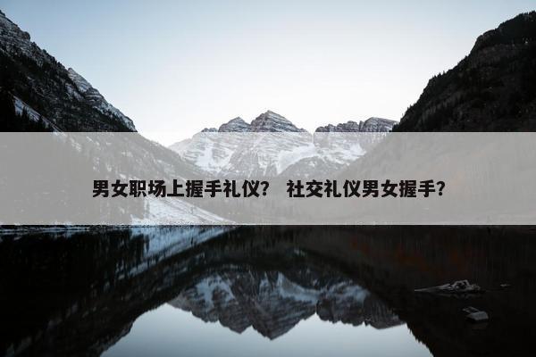 男女职场上握手礼仪？ 社交礼仪男女握手？