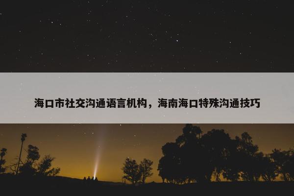 海口市社交沟通语言机构，海南海口特殊沟通技巧