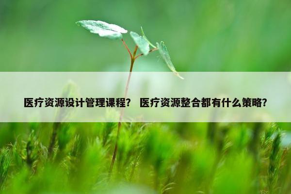 医疗资源设计管理课程？ 医疗资源整合都有什么策略？