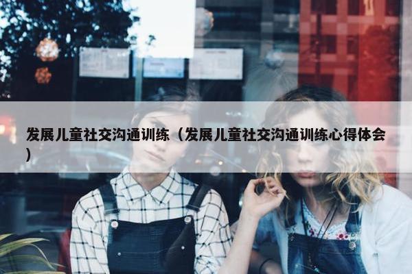 发展儿童社交沟通训练（发展儿童社交沟通训练心得体会）