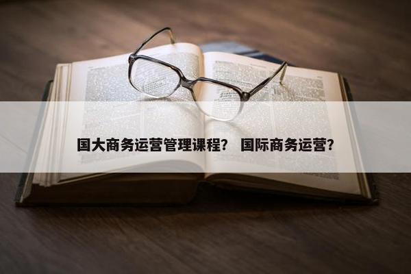 国大商务运营管理课程？ 国际商务运营？