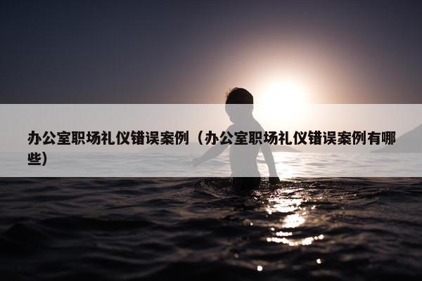 办公室职场礼仪错误案例（办公室职场礼仪错误案例有哪些）