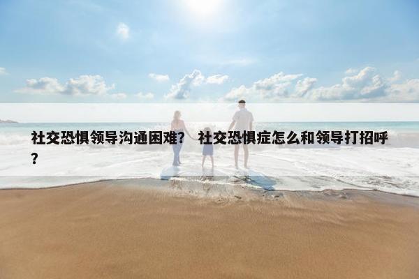社交恐惧领导沟通困难？ 社交恐惧症怎么和领导打招呼？