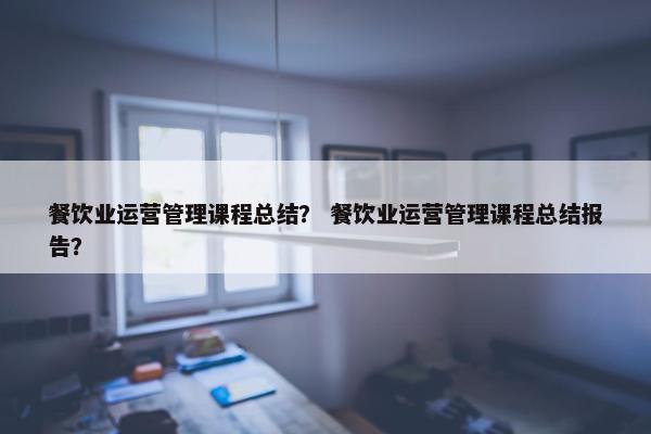 餐饮业运营管理课程总结？ 餐饮业运营管理课程总结报告？