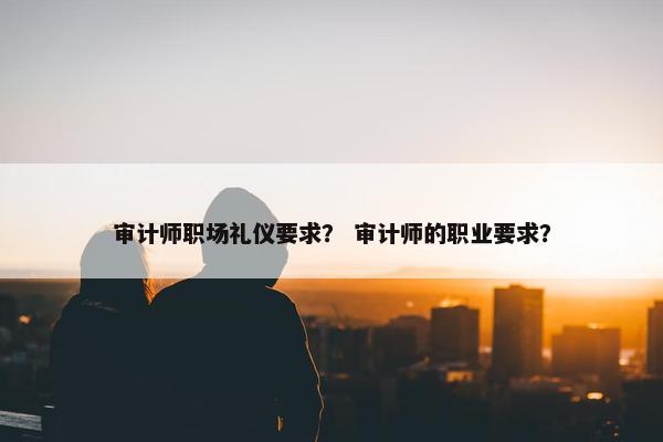 审计师职场礼仪要求？ 审计师的职业要求？