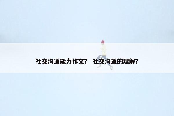社交沟通能力作文？ 社交沟通的理解？