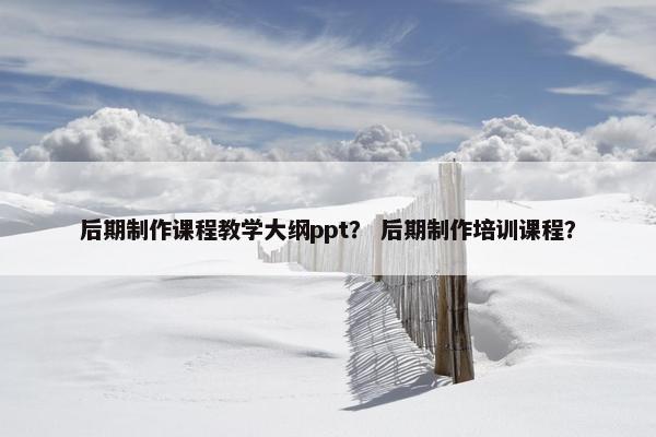 后期制作课程教学大纲ppt？ 后期制作培训课程？
