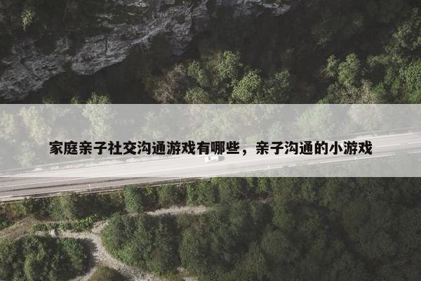 家庭亲子社交沟通游戏有哪些，亲子沟通的小游戏