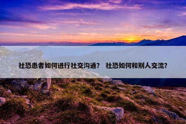 社恐患者如何进行社交沟通？ 社恐如何和别人交流？