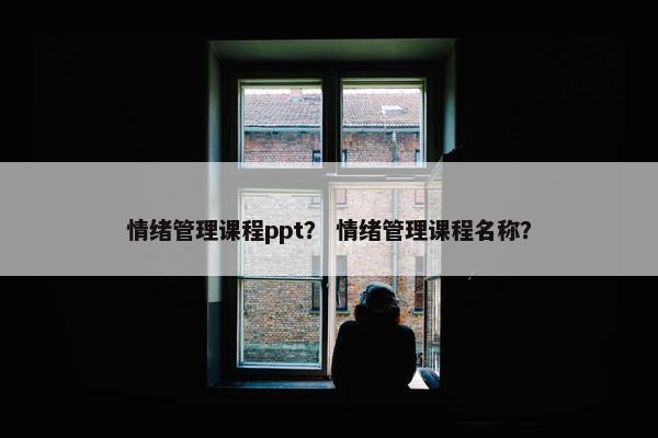 情绪管理课程ppt？ 情绪管理课程名称？