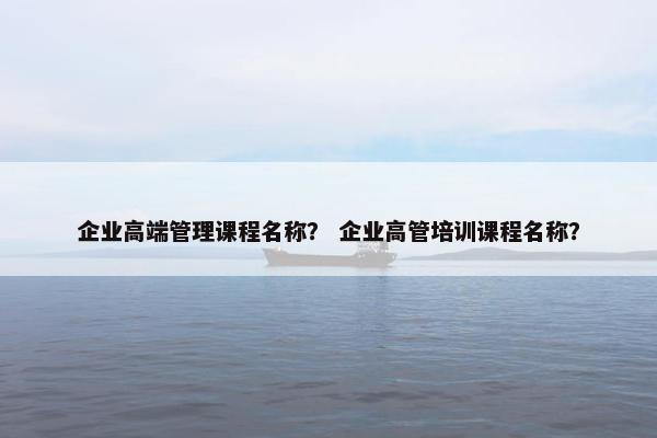 企业高端管理课程名称？ 企业高管培训课程名称？