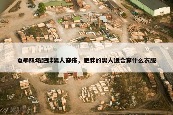 夏季职场肥胖男人穿搭，肥胖的男人适合穿什么衣服