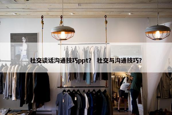 社交谈话沟通技巧ppt？ 社交与沟通技巧？