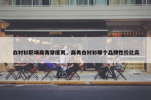 白衬衫职场商务穿搭男，商务白衬衫哪个品牌性价比高