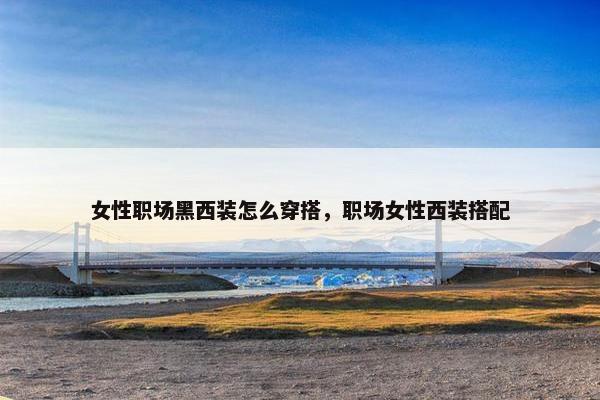 女性职场黑西装怎么穿搭，职场女性西装搭配