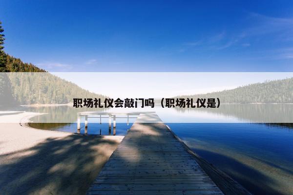 职场礼仪会敲门吗（职场礼仪是）