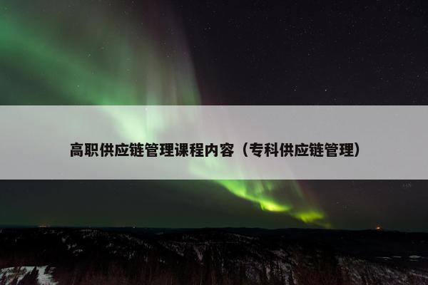 高职供应链管理课程内容（专科供应链管理）