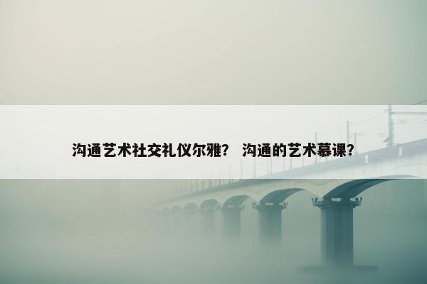 沟通艺术社交礼仪尔雅？ 沟通的艺术慕课？
