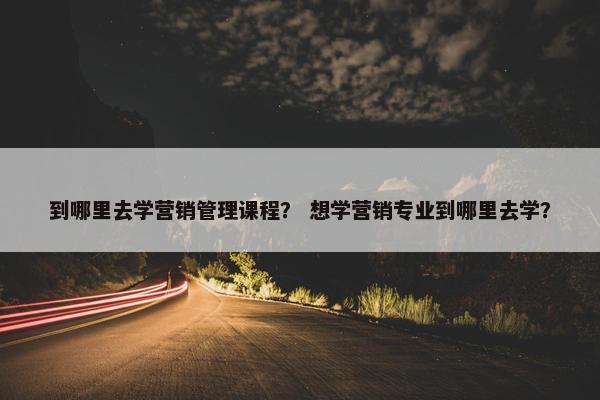 到哪里去学营销管理课程？ 想学营销专业到哪里去学？
